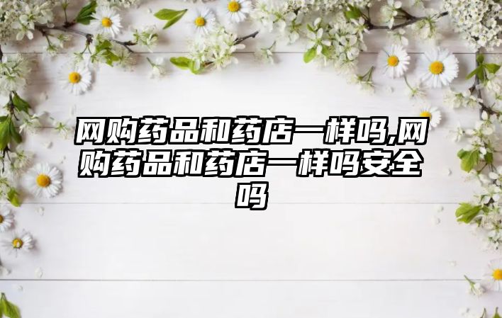網(wǎng)購藥品和藥店一樣嗎,網(wǎng)購藥品和藥店一樣嗎安全嗎