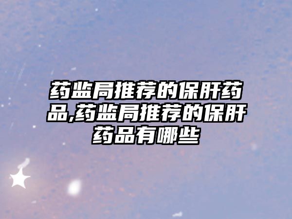 藥監(jiān)局推薦的保肝藥品,藥監(jiān)局推薦的保肝藥品有哪些