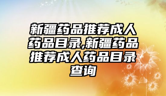 新疆藥品推薦成人藥品目錄,新疆藥品推薦成人藥品目錄查詢
