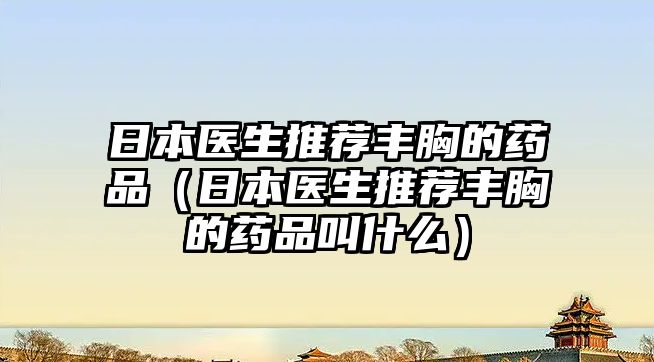 日本醫(yī)生推薦豐胸的藥品（日本醫(yī)生推薦豐胸的藥品叫什么）