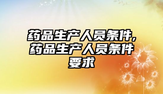 藥品生產(chǎn)人員條件,藥品生產(chǎn)人員條件要求