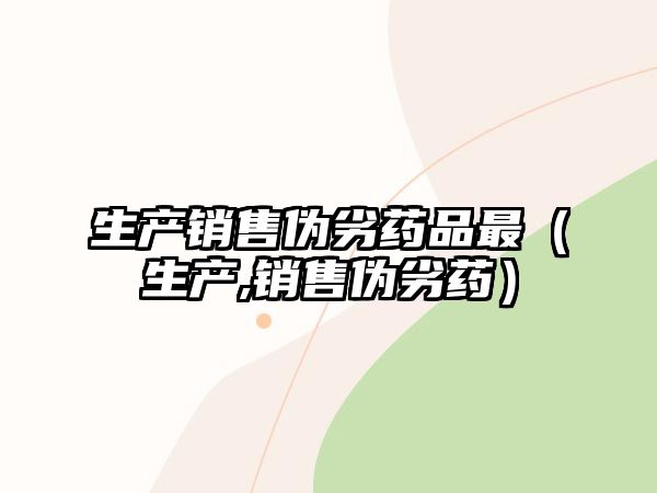 生產(chǎn)銷售偽劣藥品最（生產(chǎn),銷售偽劣藥）