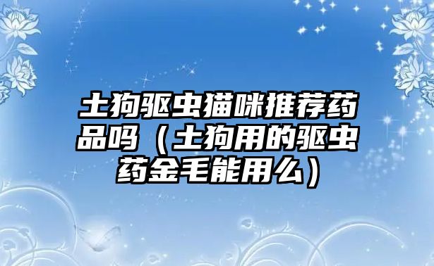 土狗驅(qū)蟲(chóng)貓咪推薦藥品嗎（土狗用的驅(qū)蟲(chóng)藥金毛能用么）