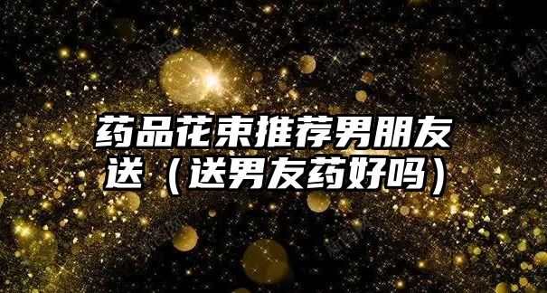 藥品花束推薦男朋友送（送男友藥好嗎）