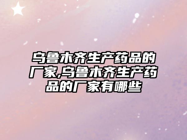 烏魯木齊生產(chǎn)藥品的廠家,烏魯木齊生產(chǎn)藥品的廠家有哪些
