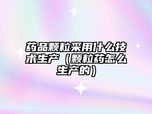藥品顆粒采用什么技術(shù)生產(chǎn)（顆粒藥怎么生產(chǎn)的）