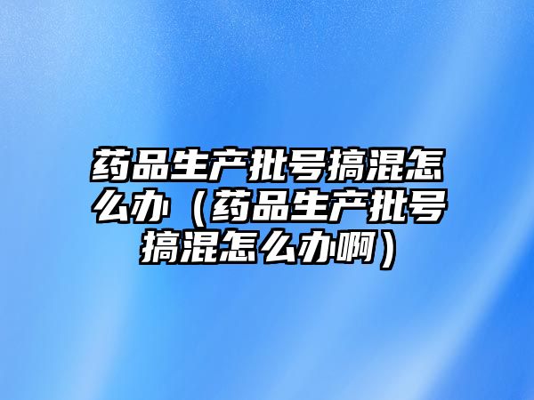 藥品生產(chǎn)批號(hào)搞混怎么辦(藥品生產(chǎn)批號(hào)搞混怎么辦?。? class=