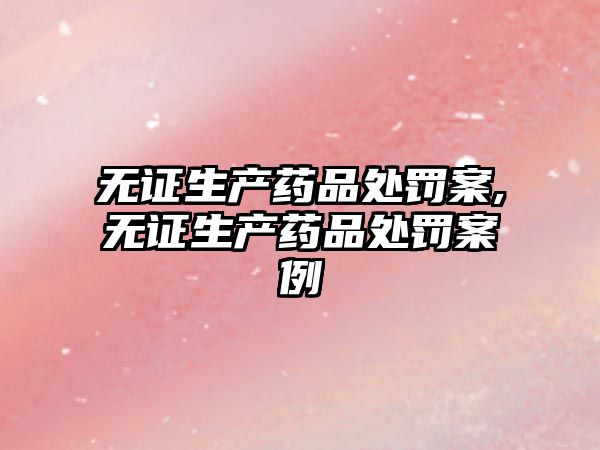 無證生產(chǎn)藥品處罰案,無證生產(chǎn)藥品處罰案例