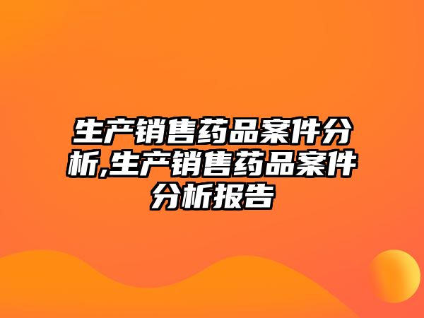 生產(chǎn)銷售藥品案件分析,生產(chǎn)銷售藥品案件分析報告