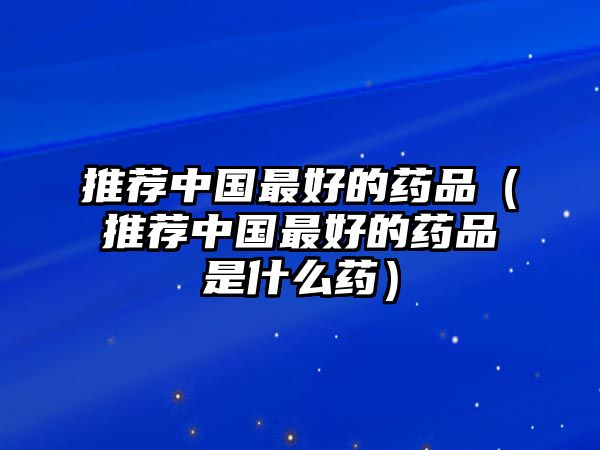 推薦中國最好的藥品（推薦中國最好的藥品是什么藥）