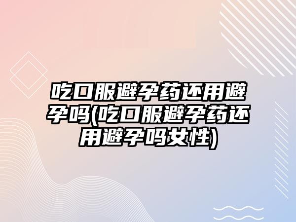 吃口服避孕藥還用避孕嗎(吃口服避孕藥還用避孕嗎女性)