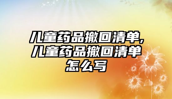 兒童藥品撤回清單,兒童藥品撤回清單怎么寫