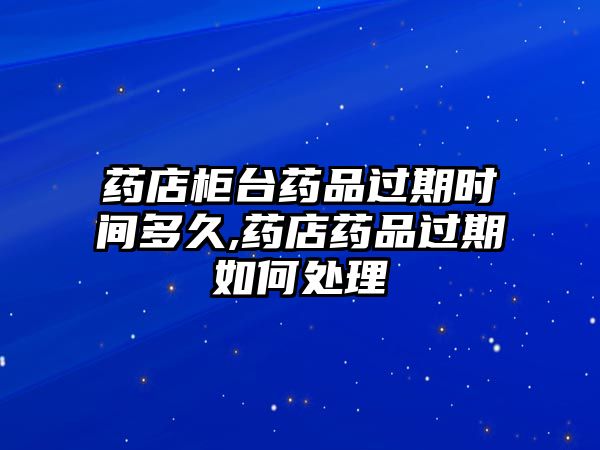 藥店柜臺(tái)藥品過(guò)期時(shí)間多久,藥店藥品過(guò)期如何處理
