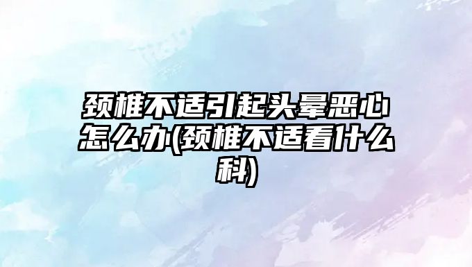 頸椎不適引起頭暈惡心怎么辦(頸椎不適看什么科)