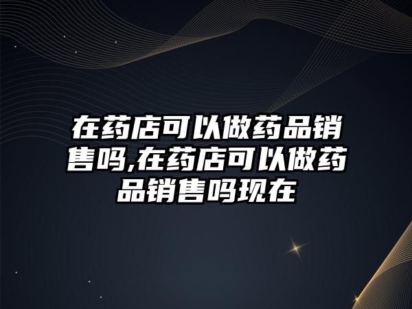 在藥店可以做藥品銷售嗎,在藥店可以做藥品銷售嗎現(xiàn)在