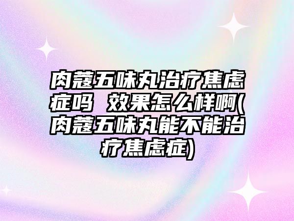 肉蔻五味丸治療焦慮癥嗎 效果怎么樣啊(肉蔻五味丸能不能治療焦慮癥)