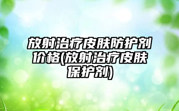 放射治療皮膚防護(hù)劑價(jià)格(放射治療皮膚保護(hù)劑)