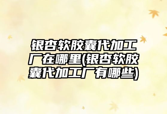 銀杏軟膠囊代加工廠在哪里(銀杏軟膠囊代加工廠有哪些)