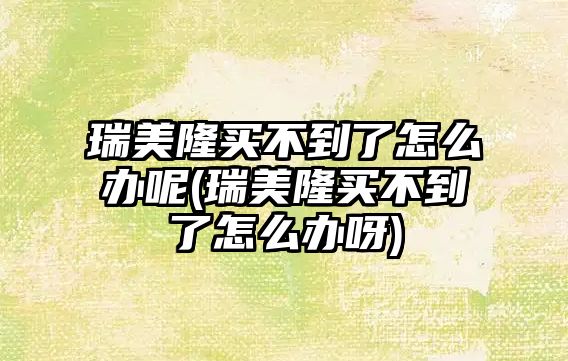 瑞美隆買不到了怎么辦呢(瑞美隆買不到了怎么辦呀)