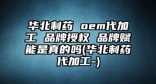 華北制藥 oem代加工 品牌授權 品牌賦能是真的嗎(華北制藥代加工-)