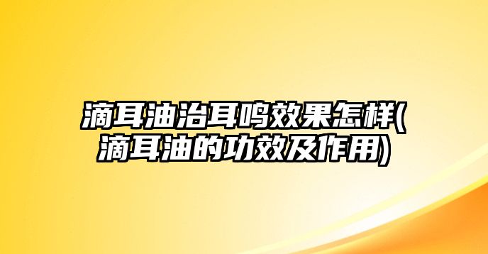 滴耳油治耳鳴效果怎樣(滴耳油的功效及作用)