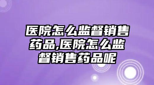 醫(yī)院怎么監(jiān)督銷售藥品,醫(yī)院怎么監(jiān)督銷售藥品呢