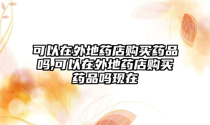 可以在外地藥店購(gòu)買藥品嗎,可以在外地藥店購(gòu)買藥品嗎現(xiàn)在