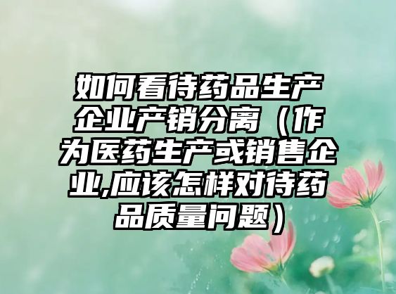 如何看待藥品生產(chǎn)企業(yè)產(chǎn)銷分離（作為醫(yī)藥生產(chǎn)或銷售企業(yè),應(yīng)該怎樣對(duì)待藥品質(zhì)量問題）